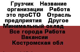 Грузчик › Название организации ­ Работа-это проСТО › Отрасль предприятия ­ Другое › Минимальный оклад ­ 1 - Все города Работа » Вакансии   . Костромская обл.